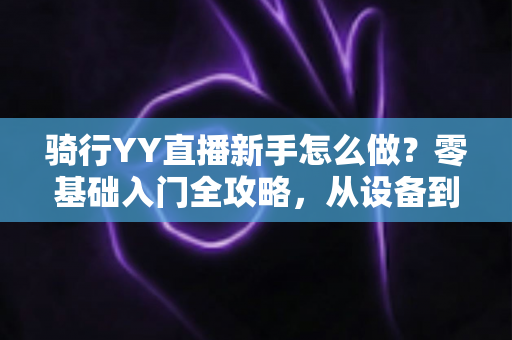 骑行YY直播新手怎么做?零基础入门全攻略,从设备到涨粉一步到位 骑行YY直播新手怎么做?零基础入门全攻略,从设备到涨粉一步到位