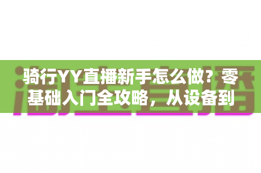 骑行YY直播新手怎么做？零基础入门全攻略，从设备到涨粉一步到位