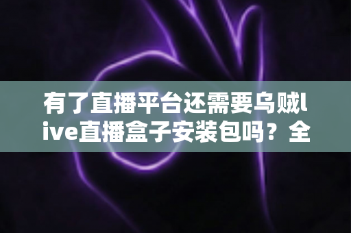 有了直播平台还需要乌贼live直播盒子安装包吗?全面解析直播工具的必要性与选择指南 有了直播平台还需要乌贼live直播盒子安装包吗?全面解析直播工具的必要性与选择指南