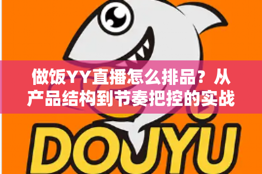 做饭YY直播怎么排品？从产品结构到节奏把控的实战全攻略