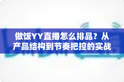 做饭YY直播怎么排品？从产品结构到节奏把控的实战全攻略