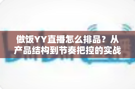 做饭YY直播怎么排品？从产品结构到节奏把控的实战全攻略