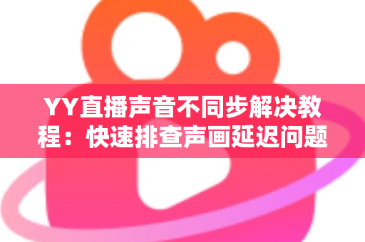 YY直播声音不同步解决教程:快速排查声画延迟问题的完整实用指南 YY直播声音不同步解决教程:快速排查声画延迟问题的完整实用指南