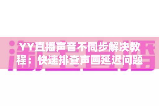 YY直播声音不同步解决教程:快速排查声画延迟问题的完整实用指南 YY直播声音不同步解决教程:快速排查声画延迟问题的完整实用指南