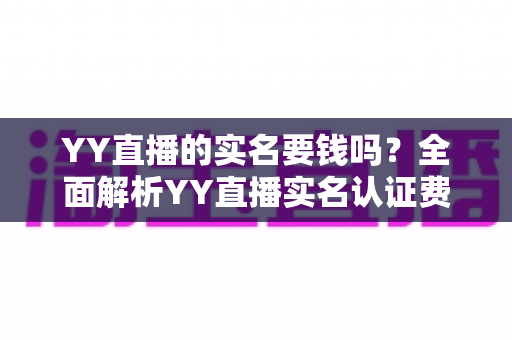 YY直播的实名要钱吗？全面解析YY直播实名认证费用与流程，助你安心开播畅玩