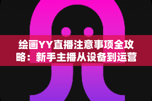 绘画YY直播注意事项全攻略:新手主播从设备到运营的完整避坑指南 绘画YY直播注意事项全攻略:新手主播从设备到运营的完整避坑指南