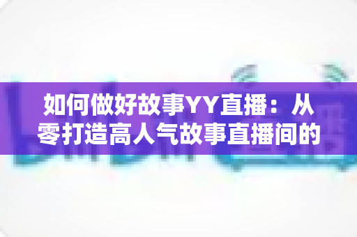 如何做好故事YY直播:从零打造高人气故事直播间的全方位实战指南 如何做好故事YY直播:从零打造高人气故事直播间的全方位实战指南