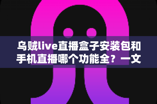 乌贼live直播盒子安装包和手机直播哪个功能全？一文看懂两者差异与选择技巧