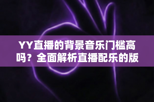 YY直播的背景音乐门槛高吗?全面解析直播配乐的版权要求与实操指南 YY直播的背景音乐门槛高吗?全面解析直播配乐的版权要求与实操指南