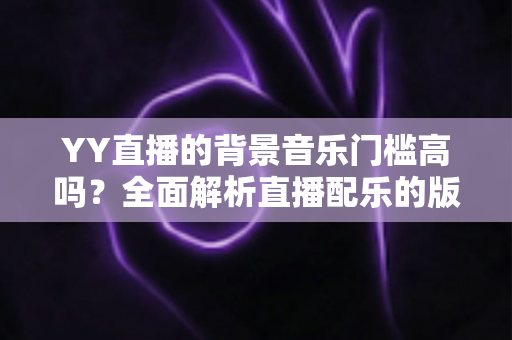 YY直播的背景音乐门槛高吗?全面解析直播配乐的版权要求与实操指南 YY直播的背景音乐门槛高吗?全面解析直播配乐的版权要求与实操指南