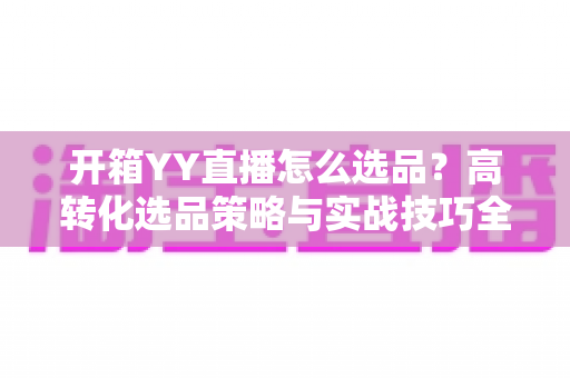 开箱YY直播怎么选品？高转化选品策略与实战技巧全解析