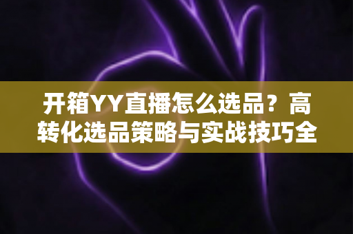 开箱YY直播怎么选品？高转化选品策略与实战技巧全解析