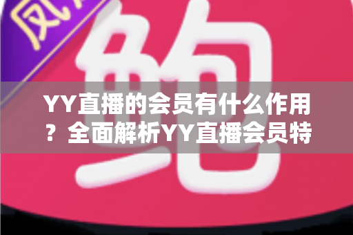 YY直播的会员有什么作用?全面解析YY直播会员特权与实用价值指南 YY直播的会员有什么作用?全面解析YY直播会员特权与实用价值指南