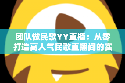 团队做民歌YY直播：从零打造高人气民歌直播间的实战指南