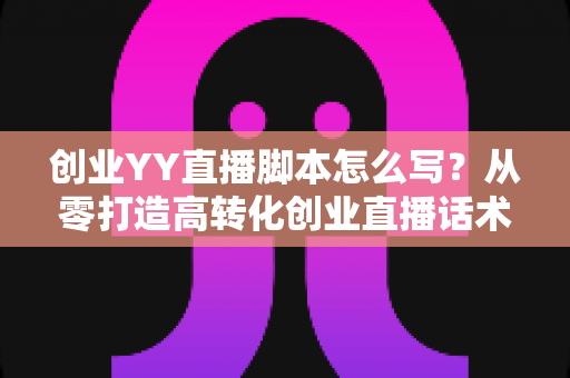 创业YY直播脚本怎么写?从零打造高转化创业直播话术的完整实战指南 创业YY直播脚本怎么写?从零打造高转化创业直播话术的完整实战指南