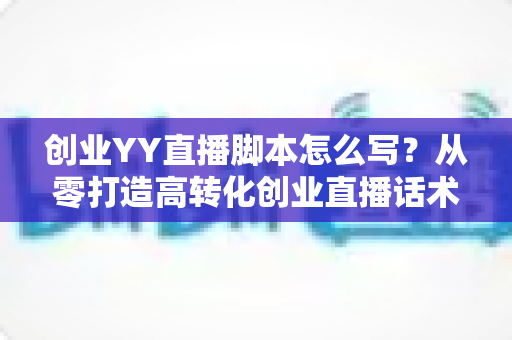 创业YY直播脚本怎么写？从零打造高转化创业直播话术的完整实战指南