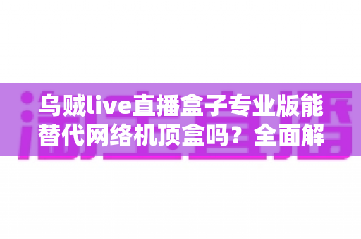 乌贼live直播盒子专业版能替代网络机顶盒吗?全面解析直播盒子与网络机顶盒的差异与选购指南 乌贼live直播盒子专业版能替代网络机顶盒吗?全面解析直播盒子与网络机顶盒的差异与选购指南