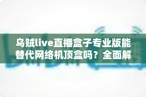 乌贼live直播盒子专业版能替代网络机顶盒吗？全面解析直播盒子与网络机顶盒的差异与选购指南