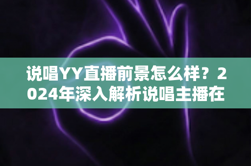 说唱YY直播前景怎么样?2024年深入解析说唱主播在YY平台的机遇与挑战 说唱YY直播前景怎么样?2024年深入解析说唱主播在YY平台的机遇与挑战