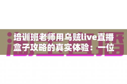 培训班老师用乌贼live直播盒子攻略的真实体验:一位一线教师从手忙脚乱到从容开播的完整心得分享 培训班老师用乌贼live直播盒子攻略的真实体验:一位一线教师从手忙脚乱到从容开播的完整心得分享