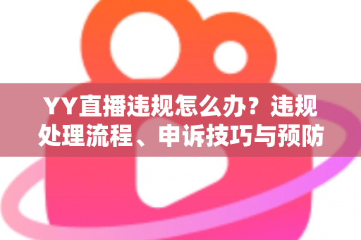 YY直播违规怎么办？违规处理流程、申诉技巧与预防指南全解析