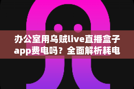 办公室用乌贼live直播盒子app费电吗?全面解析耗电真相与实用省电技巧 办公室用乌贼live直播盒子app费电吗?全面解析耗电真相与实用省电技巧