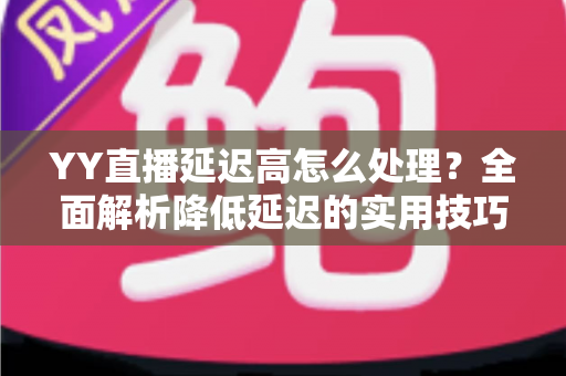 YY直播延迟高怎么处理？全面解析降低延迟的实用技巧与优化方案
