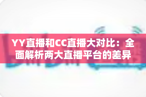 YY直播和CC直播大对比：全面解析两大直播平台的差异，帮你选出最适合自己的选择