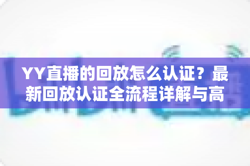 YY直播的回放怎么认证？最新回放认证全流程详解与高效通过技巧指南