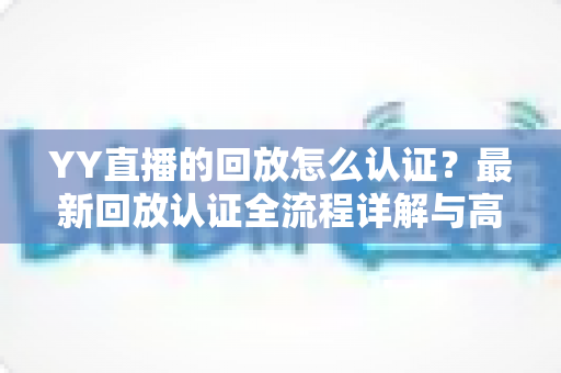YY直播的回放怎么认证？最新回放认证全流程详解与高效通过技巧指南