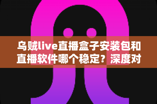 乌贼live直播盒子安装包和直播软件哪个稳定?深度对比解析与实用选择指南 乌贼live直播盒子安装包和直播软件哪个稳定?深度对比解析与实用选择指南