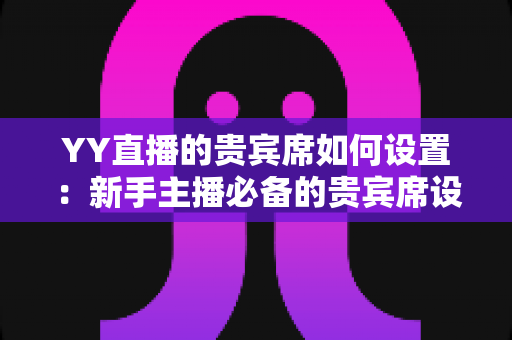 YY直播的贵宾席如何设置：新手主播必备的贵宾席设置全攻略与运营指南