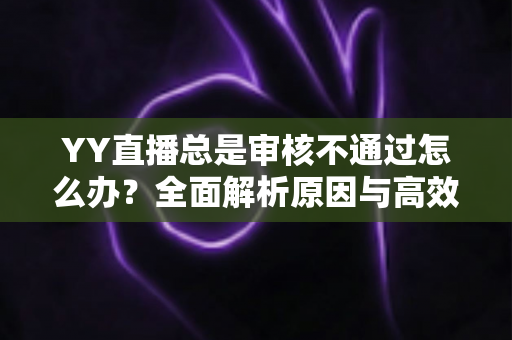 YY直播总是审核不通过怎么办？全面解析原因与高效过审实用指南