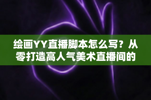 绘画YY直播脚本怎么写?从零打造高人气美术直播间的完整攻略(含模板与技巧) 绘画YY直播脚本怎么写?从零打造高人气美术直播间的完整攻略(含模板与技巧)