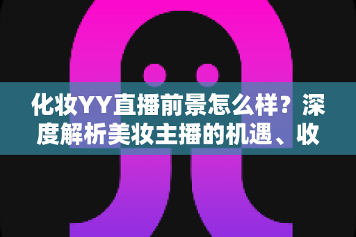 化妆YY直播前景怎么样?深度解析美妆主播的机遇、收入与发展趋势 化妆YY直播前景怎么样?深度解析美妆主播的机遇、收入与发展趋势