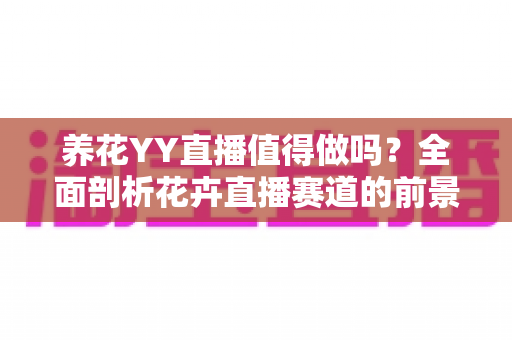 养花YY直播值得做吗？全面剖析花卉直播赛道的前景、挑战与变现攻略
