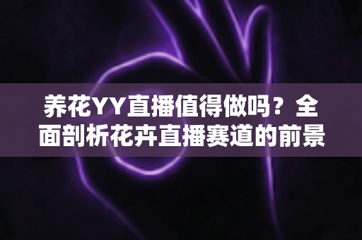 养花YY直播值得做吗？全面剖析花卉直播赛道的前景、挑战与变现攻略
