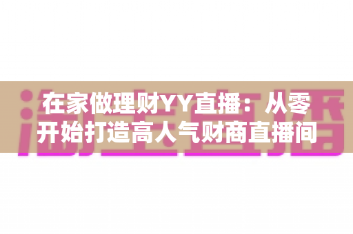 在家做理财YY直播:从零开始打造高人气财商直播间的全攻略 在家做理财YY直播:从零开始打造高人气财商直播间的全攻略