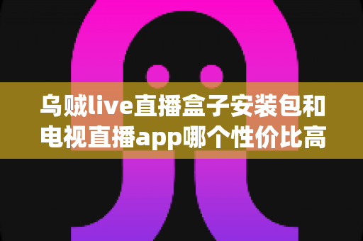 乌贼live直播盒子安装包和电视直播app哪个性价比高？一篇文章帮你算清这笔观影账