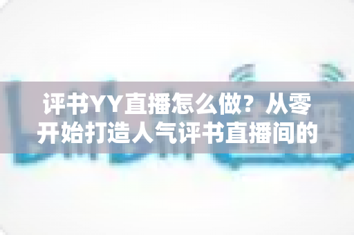 评书YY直播怎么做?从零开始打造人气评书直播间的完整实战指南 评书YY直播怎么做?从零开始打造人气评书直播间的完整实战指南