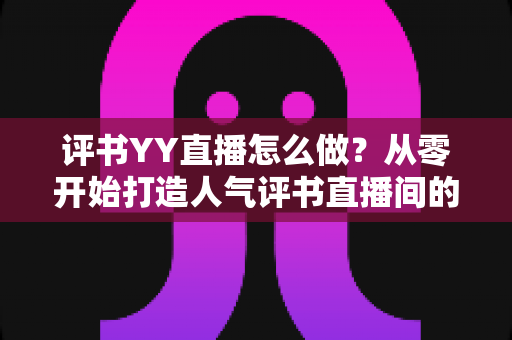 评书YY直播怎么做?从零开始打造人气评书直播间的完整实战指南 评书YY直播怎么做?从零开始打造人气评书直播间的完整实战指南