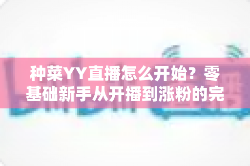 种菜YY直播怎么开始?零基础新手从开播到涨粉的完整实操指南 种菜YY直播怎么开始?零基础新手从开播到涨粉的完整实操指南