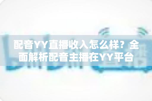 配音YY直播收入怎么样？全面解析配音主播在YY平台的真实收入水平与赚钱前景
