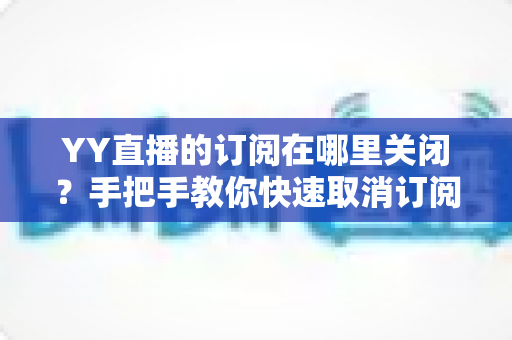 YY直播的订阅在哪里关闭？手把手教你快速取消订阅与自动续费的完整攻略