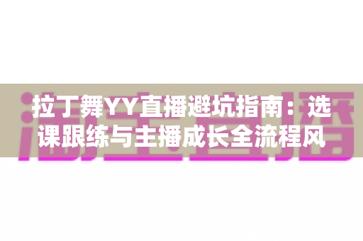 拉丁舞YY直播避坑指南:选课跟练与主播成长全流程风险防范手册 拉丁舞YY直播避坑指南:选课跟练与主播成长全流程风险防范手册