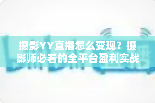 摄影YY直播怎么变现？摄影师必看的全平台盈利实战攻略