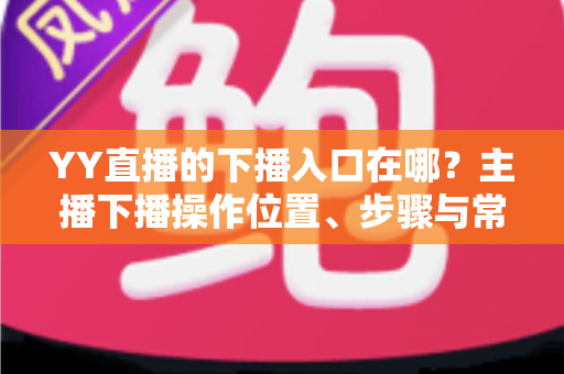 YY直播的下播入口在哪?主播下播操作位置、步骤与常见问题全解析 YY直播的下播入口在哪?主播下播操作位置、步骤与常见问题全解析