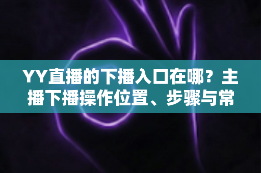 YY直播的下播入口在哪?主播下播操作位置、步骤与常见问题全解析 YY直播的下播入口在哪?主播下播操作位置、步骤与常见问题全解析