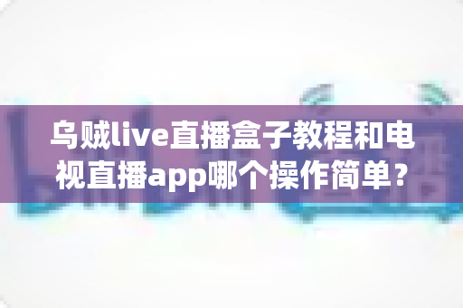 乌贼live直播盒子教程和电视直播app哪个操作简单?新手必看的全方位对比指南 乌贼live直播盒子教程和电视直播app哪个操作简单?新手必看的全方位对比指南
