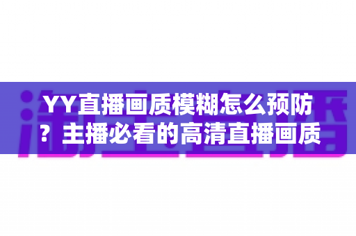 YY直播画质模糊怎么预防？主播必看的高清直播画质提升与避坑全指南